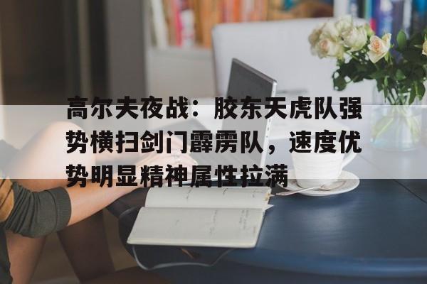 包含高尔夫夜战：胶东天虎队强势横扫剑门霹雳队，速度优势明显精神属性拉满的词条-九游网页版