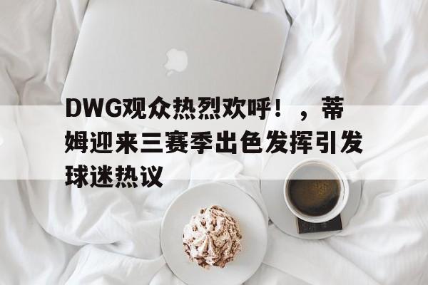 DWG观众热烈欢呼!,蒂姆迎来三赛季出色发挥引发球迷热议的简单介绍-九游网页版