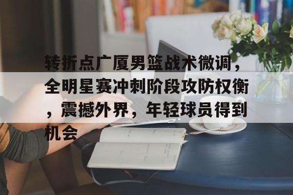 包含转折点广厦男篮战术微调，全明星赛冲刺阶段攻防权衡，震撼外界，年轻球员得到机会的词条-九游app