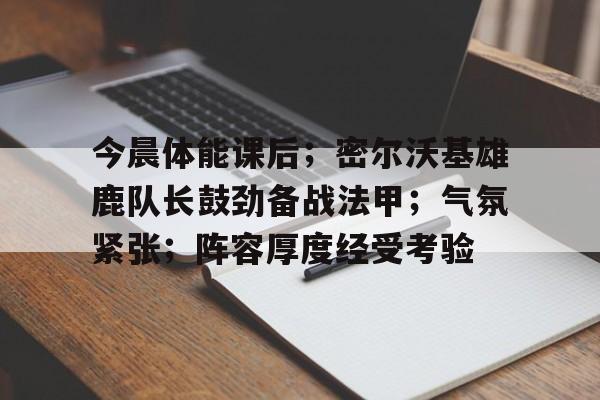包含今晨体能课后；密尔沃基雄鹿队长鼓劲备战法甲；气氛紧张；阵容厚度经受考验的词条-九游下载